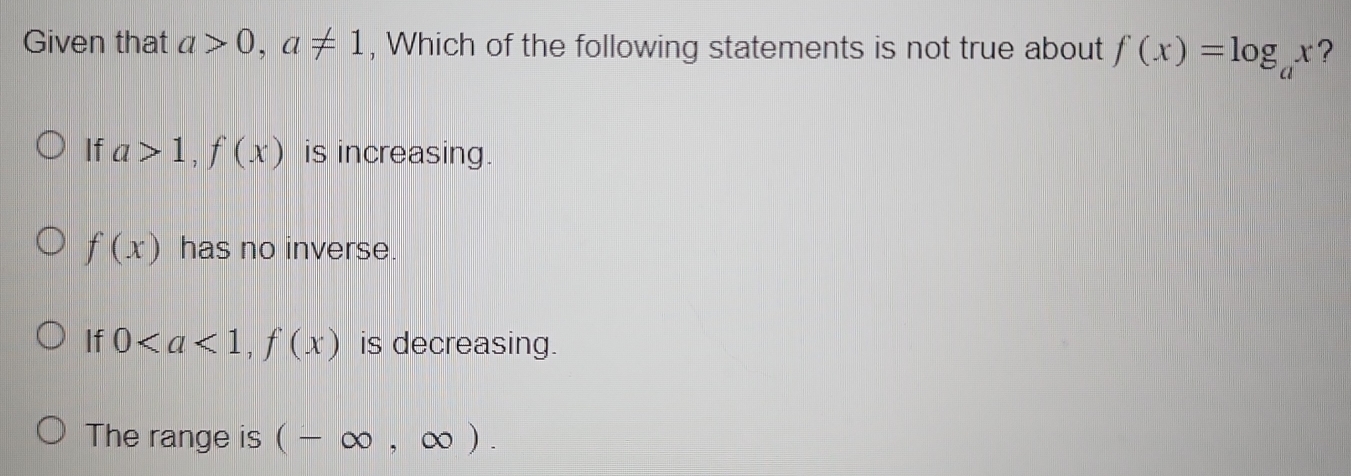 Given that a>0, a!= 1 , Which of the following statements is not true about f(x)=log _ax ?
If a>1, f(x) is increasing.
f(x) has no inverse.
If 0, f(x) is decreasing.
The range is (-∈fty ,∈fty ).