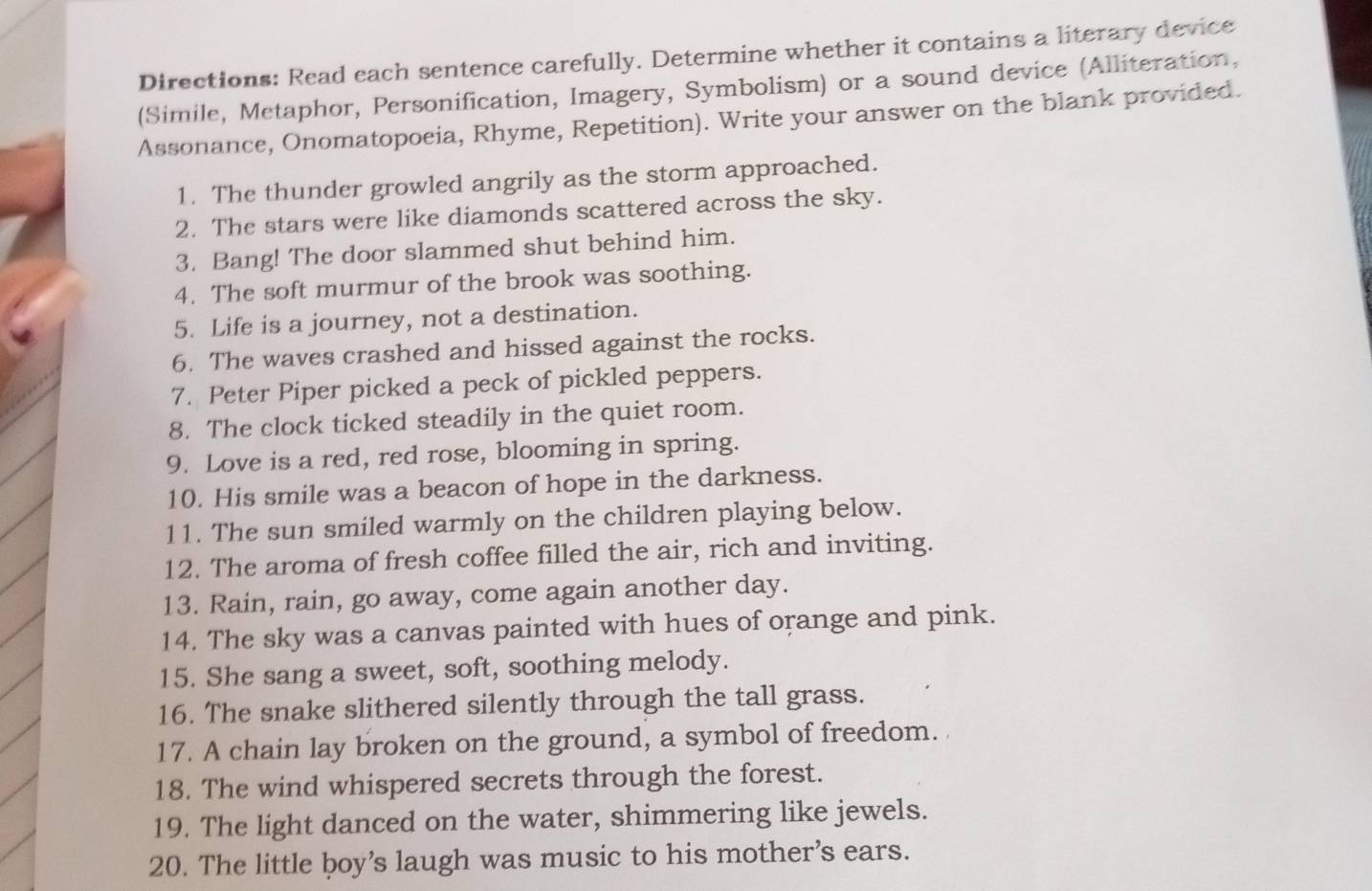 Directions: Read each sentence carefully. Determine whether it contains a literary device 
(Simile, Metaphor, Personification, Imagery, Symbolism) or a sound device (Alliteration, 
Assonance, Onomatopoeia, Rhyme, Repetition). Write your answer on the blank provided. 
1. The thunder growled angrily as the storm approached. 
2. The stars were like diamonds scattered across the sky. 
3. Bang! The door slammed shut behind him. 
4. The soft murmur of the brook was soothing. 
5. Life is a journey, not a destination. 
6. The waves crashed and hissed against the rocks. 
7. Peter Piper picked a peck of pickled peppers. 
8. The clock ticked steadily in the quiet room. 
9. Love is a red, red rose, blooming in spring. 
10. His smile was a beacon of hope in the darkness. 
11. The sun smiled warmly on the children playing below. 
12. The aroma of fresh coffee filled the air, rich and inviting. 
13. Rain, rain, go away, come again another day. 
14. The sky was a canvas painted with hues of orange and pink. 
15. She sang a sweet, soft, soothing melody. 
16. The snake slithered silently through the tall grass. 
17. A chain lay broken on the ground, a symbol of freedom. 
18. The wind whispered secrets through the forest. 
19. The light danced on the water, shimmering like jewels. 
20. The little boy’s laugh was music to his mother's ears.