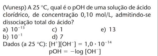 (Vunesp) A 25°C , qual é o pOH de uma solução de ácido
clorídrico, de concentração 0,10 mol/L, admitindo-se
dissociação total do ácido?
a) 10^(-13) c) 1 e) 13
b) 10^(-1) d) 7
Dados (a25°C):[H^+][OH^-]=1,0· 10^(-14)
pOH=-log [OH^-]