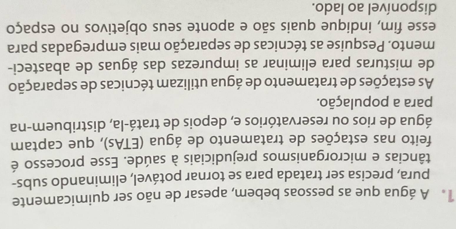 A água que as pessoas bebem, apesar de não ser quimicamente 
pura, precisa ser tratada para se tornar potável, eliminando subs- 
tâncias e microrganismos prejudiciais à saúde. Esse processo é 
feito nas estações de tratamento de água (ETAs), que captam 
água de rios ou reservatórios e, depois de tratá-la, distribuem-na 
para a população. 
As estações de tratamento de água utilizam técnicas de separação 
de misturas para eliminar as impurezas das águas de abasteci- 
mento. Pesquise as técnicas de separação mais empregadas para 
esse fim, indique quais são e aponte seus objetivos no espaço 
disponível ao lado.