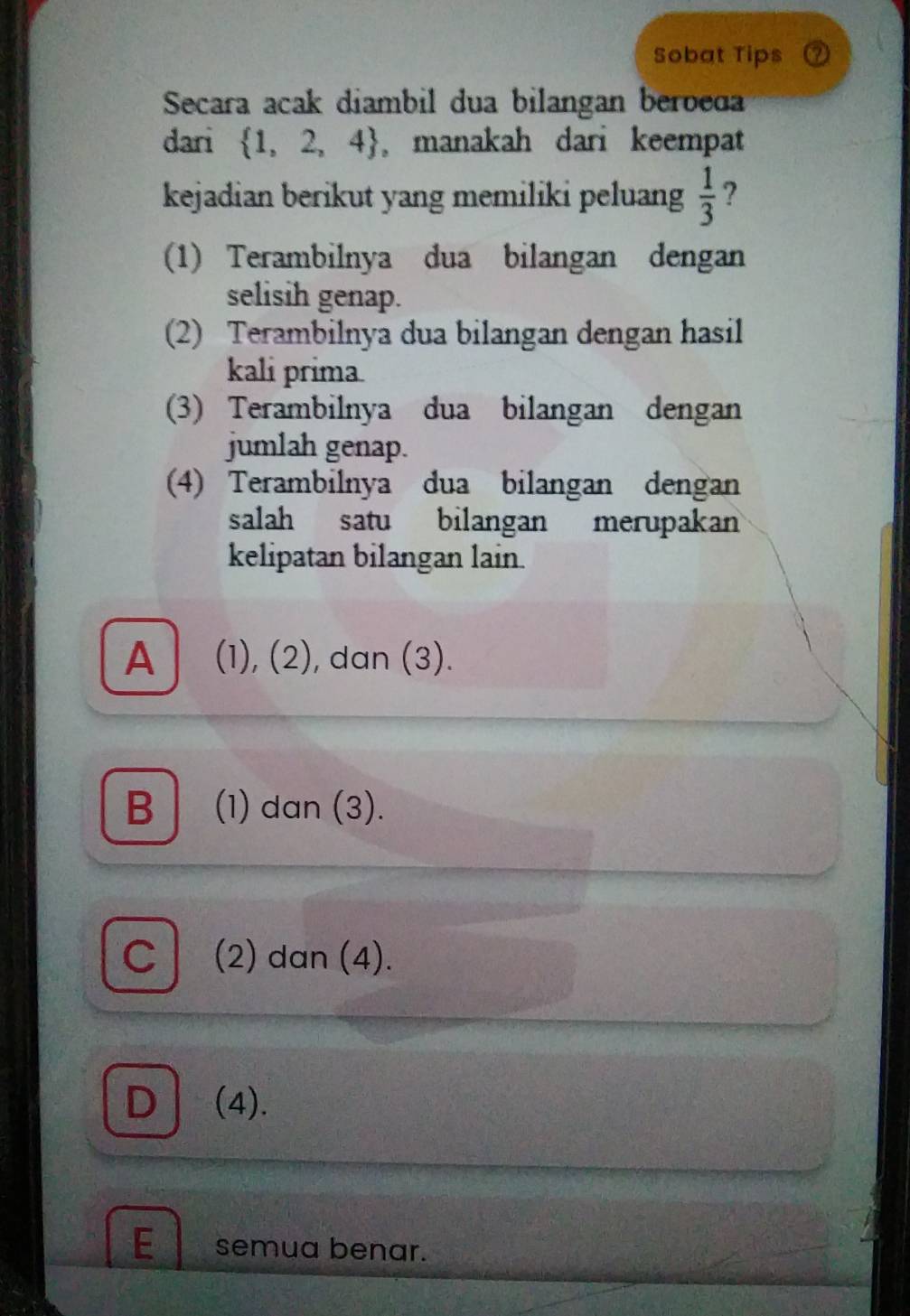 Sobat Tips
Secara acak diambil dua bilangan beroeda
dari  1,2,4 ,manakah dari keempat
kejadian berikut yang memiliki peluang  1/3  ?
(1) Terambilnya dua bilangan dengan
selisih genap.
(2) Terambilnya dua bilangan dengan hasil
kali prima
(3) Terambilnya dua bilangan dengan
jumlah genap.
(4) Terambilnya dua bilangan dengan
salah satu bilangan merupakan
kelipatan bilangan lain.
A (1), (2), dan (3).
B │ (1) dan (3).
C (2) dan (4).
D (4).
E semua benar.