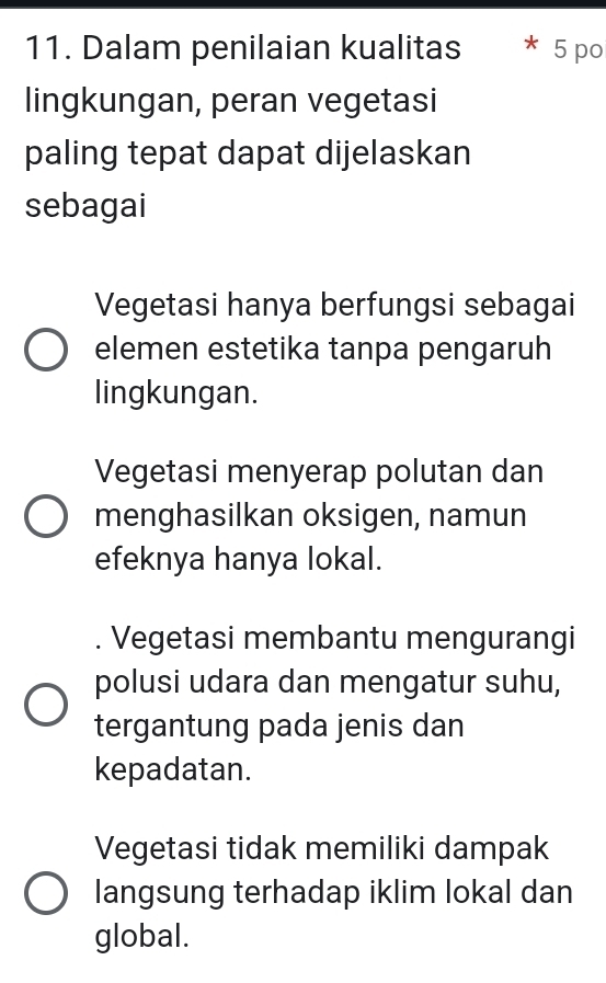 Dalam penilaian kualitas 5 po
lingkungan, peran vegetasi
paling tepat dapat dijelaskan
sebagai
Vegetasi hanya berfungsi sebagai
elemen estetika tanpa pengaruh
lingkungan.
Vegetasi menyerap polutan dan
menghasilkan oksigen, namun
efeknya hanya lokal.
. Vegetasi membantu mengurangi
polusi udara dan mengatur suhu,
tergantung pada jenis dan
kepadatan.
Vegetasi tidak memiliki dampak
langsung terhadap iklim lokal dan
global.