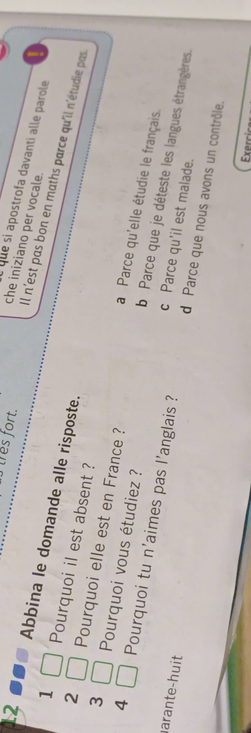 tres fort.
que si apostrofa davanti alle parole
che iniziano per vocale.
1
Abbina le domande alle risposte.
Il n'est pas bon en maths parce qu'il n'étudie pas
3
Pourquoi elle est en France ?
Pourquoi il est absent ? a Parce qu'elle étudie le français.
4
2 b Parce que je déteste les langues étrangères.
Pourquoi vous étudiez ? c Parce qu'il est malade.
arante-huit 
Pourquoi tu n'aimes pas l'anglais ? d Parce que nous avons un contrôle.
Exercic