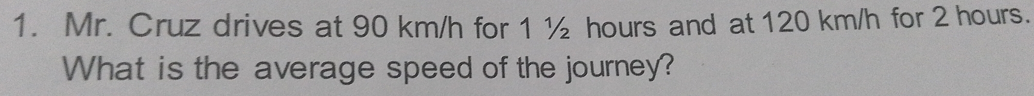 Mr. Cruz drives at 90 km/h for 1 ½ hours and at 120 km/h for 2 hours. 
What is the average speed of the journey?