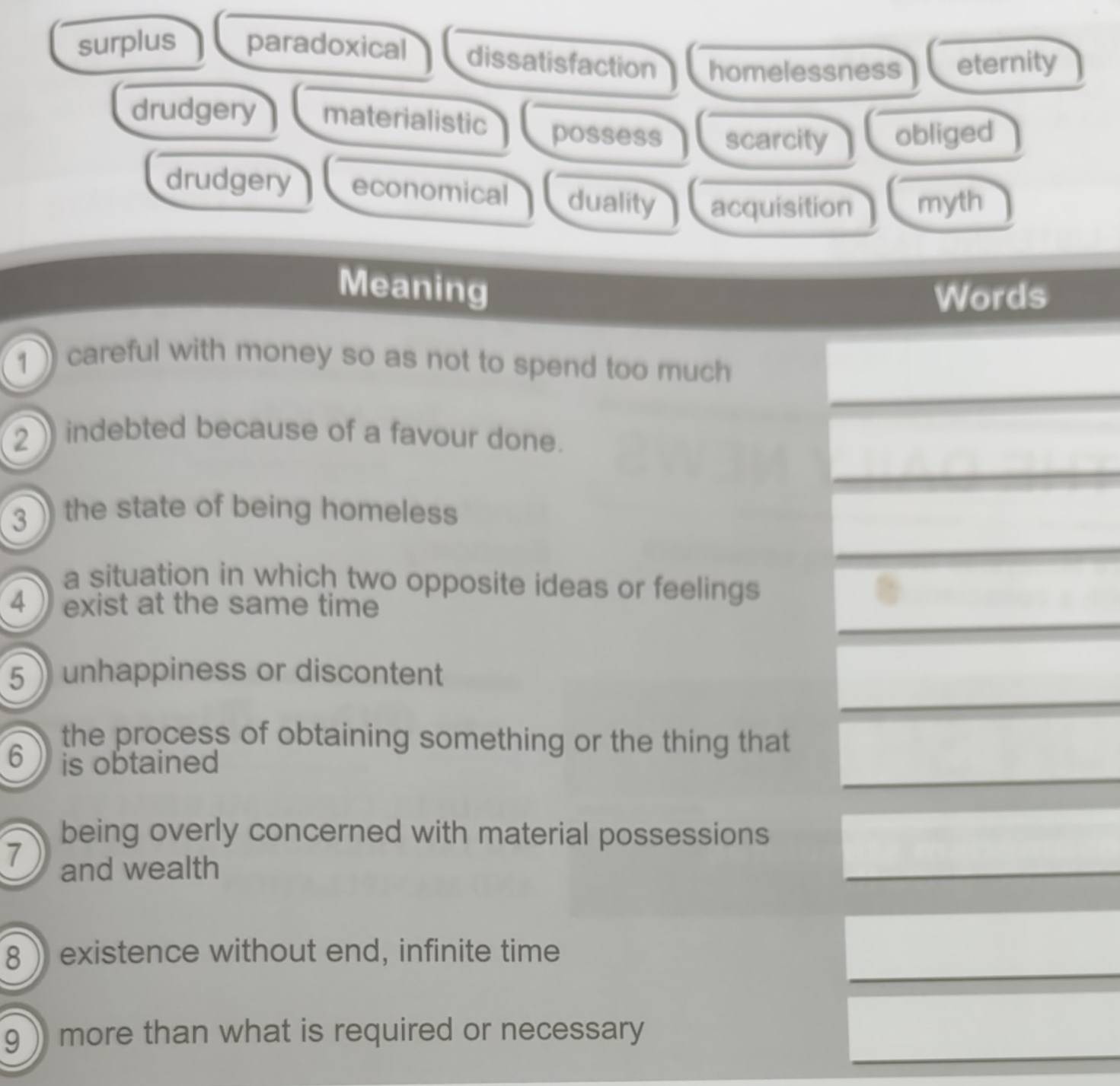 surplus paradoxical dissatisfaction homelessness eternity
drudgery materialistic possess scarcity obliged
drudgery economical duality acquisition myth
Meaning
Words
1 careful with money so as not to spend too much 
2 indebted because of a favour done.
3 ) the state of being homeless
a situation in which two opposite ideas or feelings
4 exist at the same time
5 unhappiness or discontent
the process of obtaining something or the thing that
6 is obtained
being overly concerned with material possessions
7 and wealth
8 ) existence without end, infinite time
g ) more than what is required or necessary