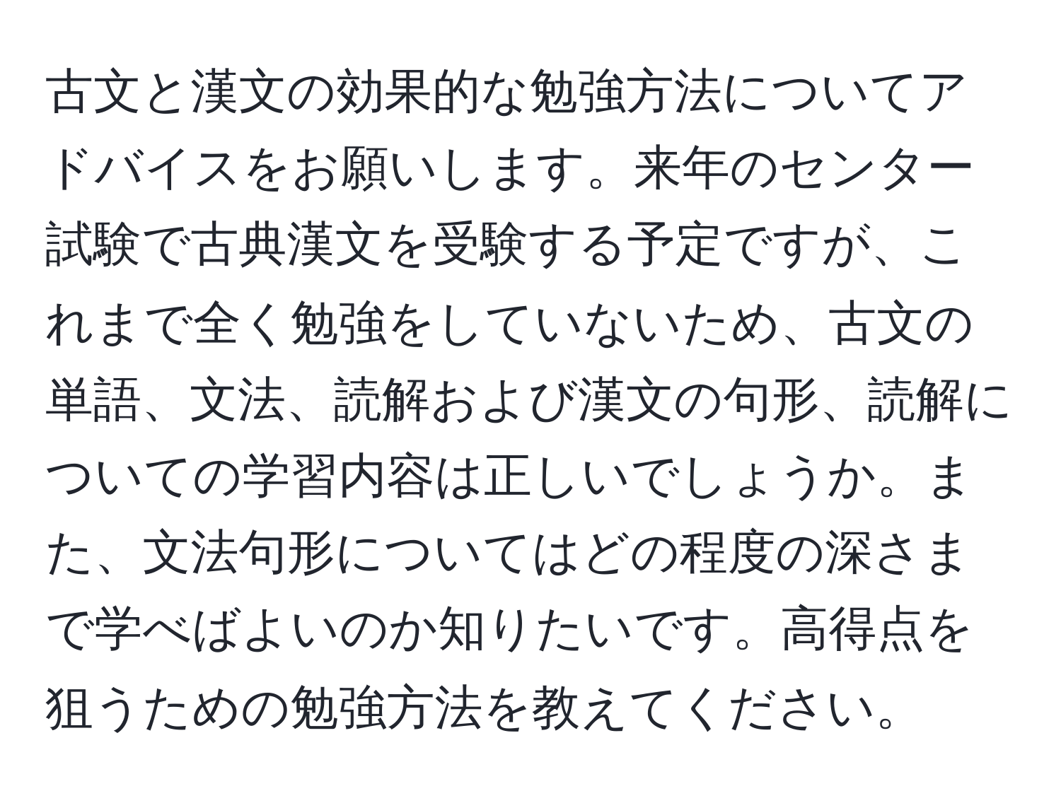 古文と漢文の効果的な勉強方法についてアドバイスをお願いします。来年のセンター試験で古典漢文を受験する予定ですが、これまで全く勉強をしていないため、古文の単語、文法、読解および漢文の句形、読解についての学習内容は正しいでしょうか。また、文法句形についてはどの程度の深さまで学べばよいのか知りたいです。高得点を狙うための勉強方法を教えてください。