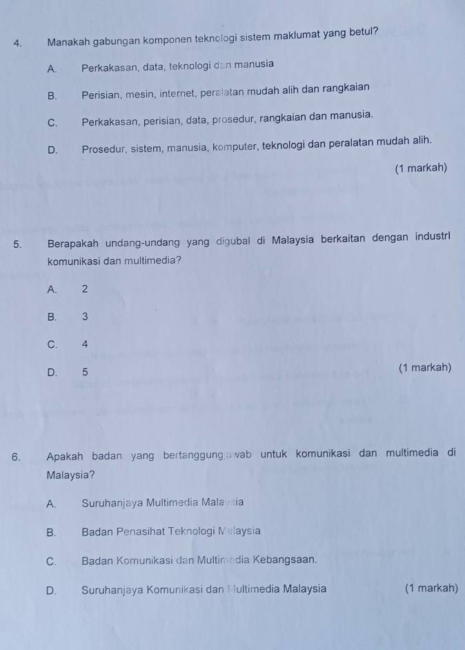 Manakah gabungan komponen teknologi sistem maklumat yang betul?
A. Perkakasan, data, teknologi dan manusia
B. Perisian, mesin, internet, peralatan mudah alih dan rangkaian
C. Perkakasan, perisian, data, prosedur, rangkaian dan manusia.
D. Prosedur, sistem, manusia, komputer, teknologi dan peralatan mudah alih.
(1 markah)
5. Berapakah undang-undang yang digubal di Malaysia berkaitan dengan industrl
komunikasi dan multimedia?
A. 2
B. 3
C. 4
D. 5 (1 markah)
6. Apakah badan yang bertanggungawab untuk komunikasi dan multimedia di
Malaysia?
A. Suruhanjaya Multimedia Malaysia
B. Badan Penasihat Teknologi Malaysia
C. Badan Komunikasi dan Multimedia Kebangsaan.
D. Suruhanjaya Komunikasi dan Multimedia Malaysia (1 markah)