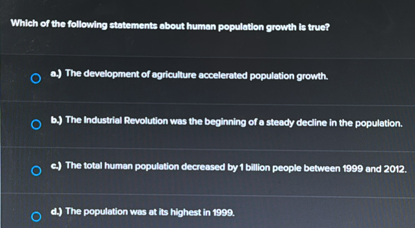 Which of the following statements about human population growth is true?
a.) The development of agriculture accelerated population growth.
b.) The Industrial Revolution was the beginning of a steady decline in the population.
c.) The total human population decreased by 1 billion people between 1999 and 2012.
d.) The population was at its highest in 1999.