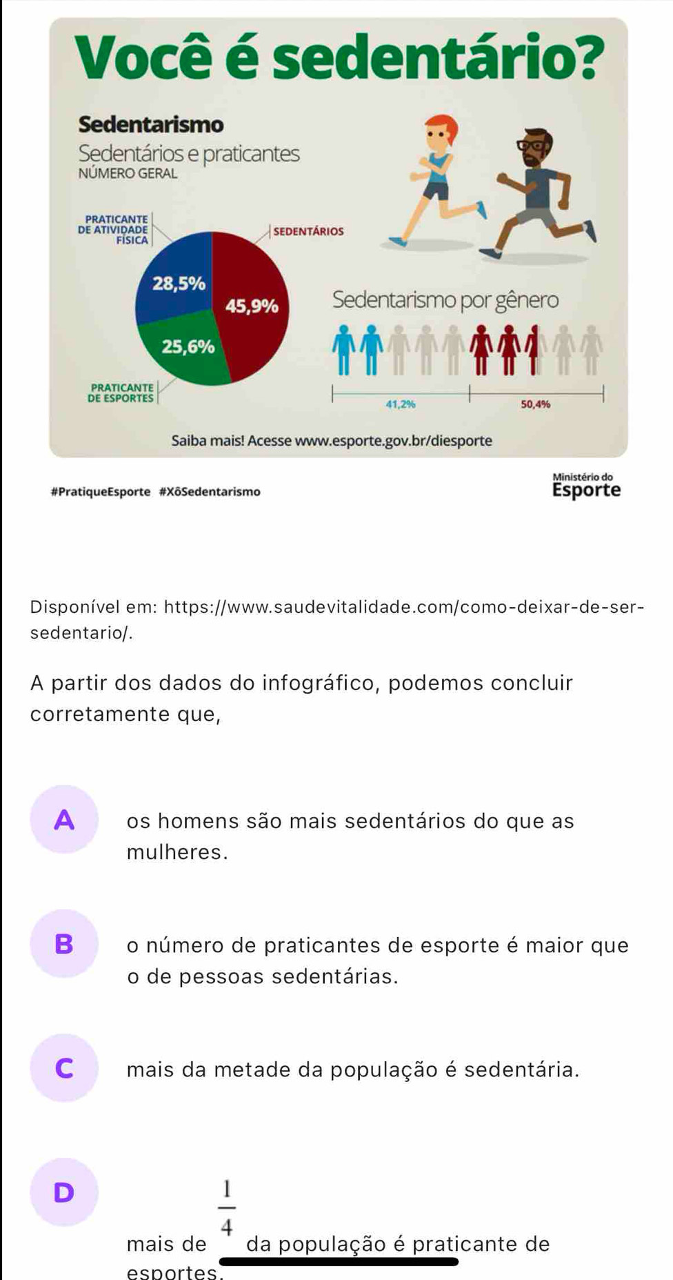 Disponível em: https://www.saudevitalidade.com/como-deixar-de-ser-
sedentario/.
A partir dos dados do infográfico, podemos concluir
corretamente que,
A os homens são mais sedentários do que as
mulheres.
B₹ o número de praticantes de esporte é maior que
o de pessoas sedentárias.
c mais da metade da população é sedentária.
D
 1/4 
mais de da população é praticante de
esportes