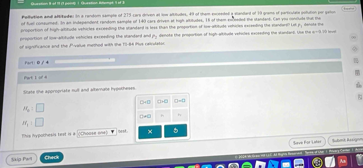 Question Attempt: 1 of 3 
Pollution and altitude: In a random sample of 275 cars driven at low altitudes, 49 of them exceeded a standard of 10 grams of particulate pollution per gallon Espoñol 
of fuel consumed. In an independent random sample of 140 cars driven at high altitudes, 18 of them exceeded the standard. Can you conclude that the 
proportion of high-altitude vehicles exceeding the standard is less than the proportion of low-altitude vehicles exceeding the standard? Let P_1 denote the 
proportion of low-altitude vehicles exceeding the standard and P_2 denote the proportion of high-altitude vehicles exceeding the standard. Use the a=0.10 level 
of significance and the P -value method with the TI- 84 Plus calculator. 00 
Part: 0 / 4 
Part 1 of 4 
State the appropriate null and alternate hypotheses. 
1o
□ □ >□ □ =□
H_0 :
□ != □ P_1 P2
H_1
This hypothesis test is a [(Choose one) test. × 
Save For Later Submit Assignm 
Skip Part Check 
0 2024 McGraw Hill LLC. Ail Rights Reserved. Terms of Use 1 Privacy Center 1 Acce 
Aa