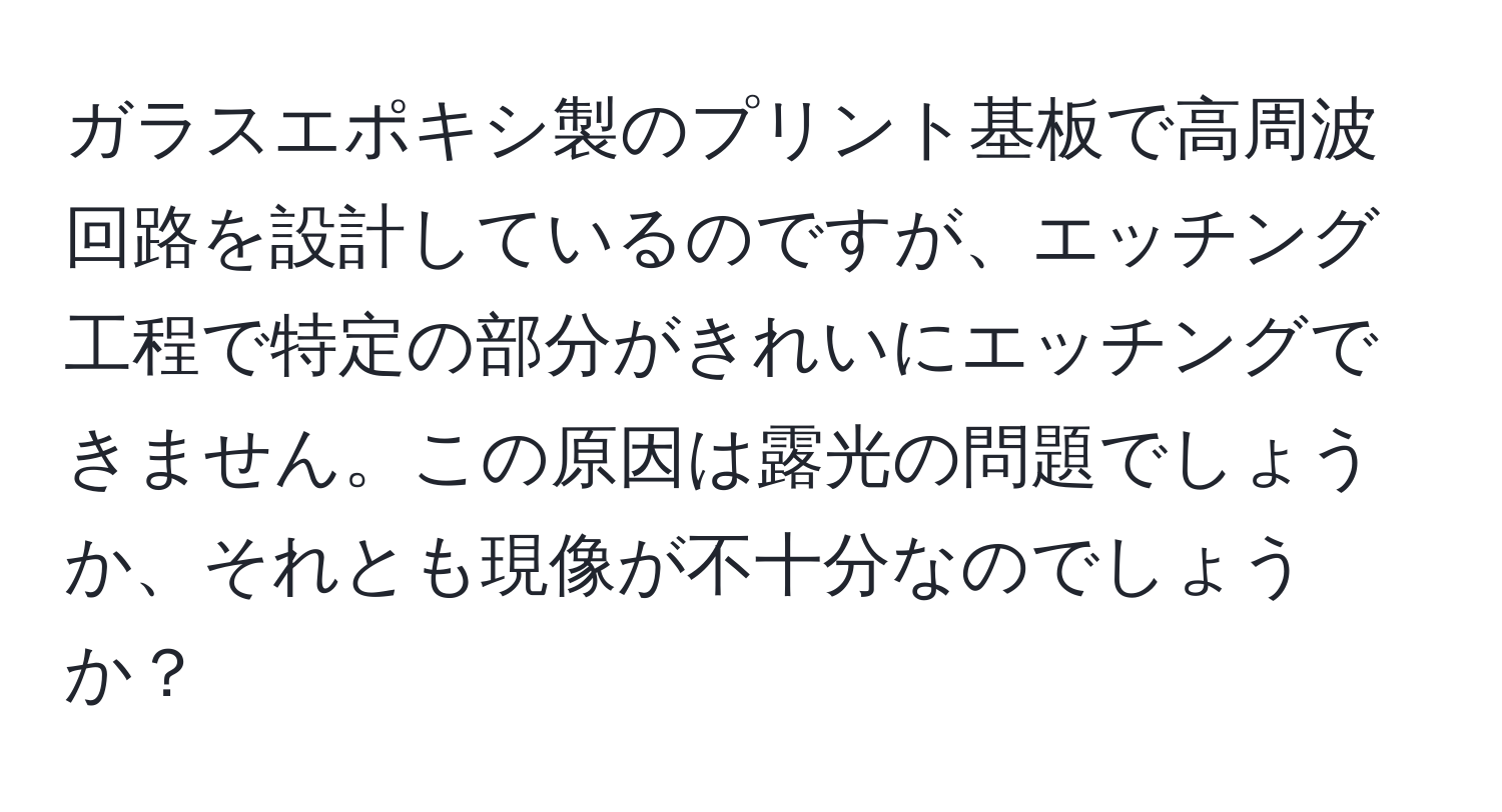 ガラスエポキシ製のプリント基板で高周波回路を設計しているのですが、エッチング工程で特定の部分がきれいにエッチングできません。この原因は露光の問題でしょうか、それとも現像が不十分なのでしょうか？