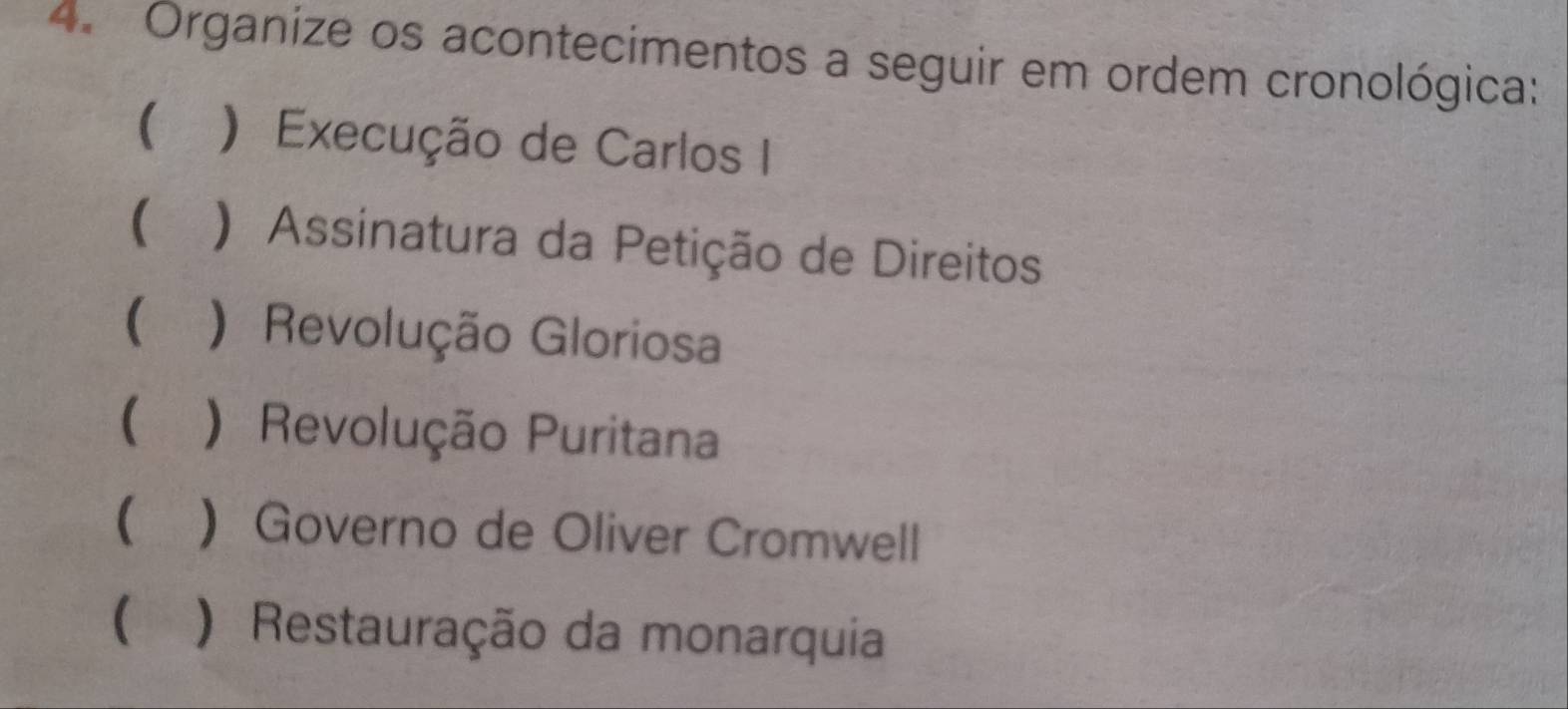 Organize os acontecimentos a seguir em ordem cronológica: 
( ) Execução de Carlos I 
( ) Assinatura da Petição de Direitos 
 ) Revolução Gloriosa 
( ) Revolução Puritana 
) Governo de Oliver Cromwell 
( ) Restauração da monarquia