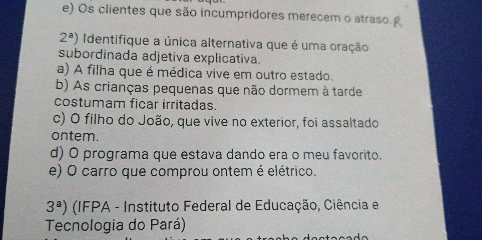 Os clientes que são incumpridores merecem o atraso.
2^a) Identifique a única alternativa que é uma oração
subordinada adjetiva explicativa.
a) A filha que é médica vive em outro estado.
b) As crianças pequenas que não dormem à tarde
costumam ficar irritadas.
c) O filho do João, que vive no exterior, foi assaltado
ontem.
d) O programa que estava dando era o meu favorito.
e) O carro que comprou ontem é elétrico.
3^a) (IFPA - Instituto Federal de Educação, Ciência e
Tecnologia do Pará)