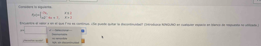 Considere lo siguiente.
f(x)=beginarrayl -7x,x≤ 2 x2^-4x+7,x>2endarray.
Encuentre el valor x en el que f no es continuo. ¿Se puede quitar la discontinuidad? (Introduzca NINGUNO en cualquier espacio en blanco de respuesta no utilizada.)
x=□ √===Seleccionar===
Desmontable
no removible
¿Necesitas ayuda? N/A: sin discontinuidad