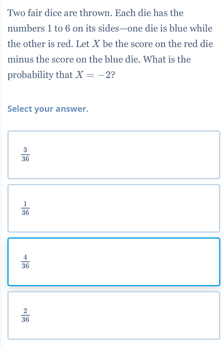 Two fair dice are thrown. Each die has the
numbers 1 to 6 on its sides—one die is blue while
the other is red. Let X be the score on the red die
minus the score on the blue die. What is the
probability that X=-2 ?
Select your answer.
 3/36 
 1/36 
 4/36 
 2/36 