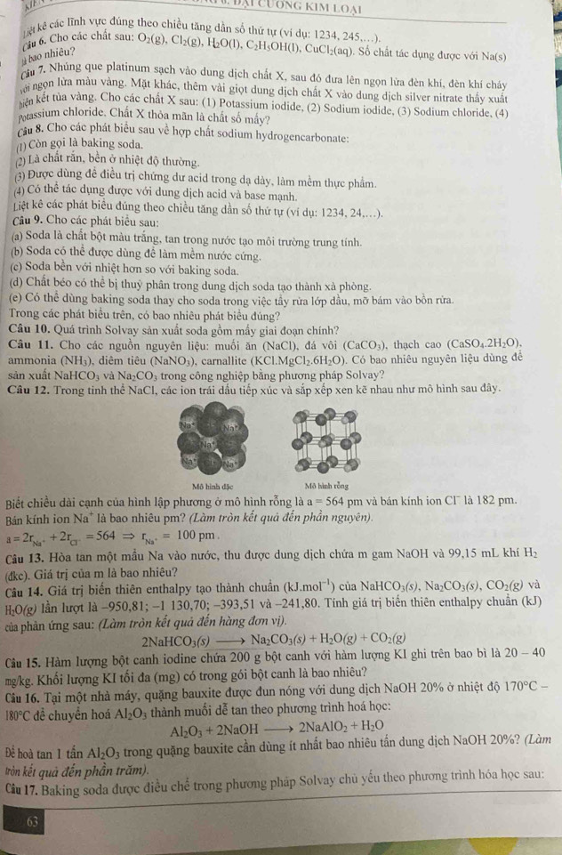 KI
Đại Cương kim loại
Liệt kê các lĩnh vực đúng theo chiều tăng dẫn số thứ tự (ví dụ: 1234, 245,..), O_2(g),Cl_2(g),H_2O(l),C_2H_5OH(l),CuCl_2(aq). Số chất tác dụng được với Na(s)
bao nhiêu? Cầu 6. Cho các chất sau:
Tầu 7. Nhúng que platinum sạch vào dung dịch chất X, sau đó đưa lên ngọn lửa đèn khí, đèn khí cháy
lới ngọn lửa màu vàng. Mặt khác, thêm vài giọt dung dịch chất X vào dung dịch silver nitrate thấy xuất
iện kết tủa vàng. Cho các chất X sau: (1) Potassium iodide, (2) Sodium iodide, (3) Sodium chloride, (4)
Ptassium chloride. Chất X thỏa mãn là chất số mầy?
cầu 8. Cho các phát biểu sau về hợp chất sodium hydrogencarbonate:
(1) Còn gọi là baking soda.
(2) Là chất rắn, bền ở nhiệt độ thường.
3) Được dùng đề điều trị chứng dư acid trong dạ dày, làm mềm thực phẩm.
(4) Có thể tác dụng được với dung dịch acid và base mạnh.
Liệt kê các phát biểu đúng theo chiều tăng dần số thứ tự (ví dụ: 1234, 24,...).
Câu 9. Cho các phát biểu sau:
(a) Soda là chất bột màu trắng, tan trong nước tạo môi trường trung tính.
(b) Soda có thể được dùng để làm mềm nước cứng.
(c) Soda bền với nhiệt hơn so với baking soda.
(d) Chất béo có thể bị thuỷ phân trong dung dịch soda tạo thành xà phòng.
(e) Có thể dùng baking soda thay cho soda trong việc tầy rừa lớp dầu, mỡ bám vào bồn rừa.
Trong các phát biểu trên, có bao nhiêu phát biểu đúng?
Câu 10. Quá trình Solvay sản xuất soda gồm mấy giai đoạn chính?
Câu 11. Cho các nguồn nguyên liệu: muối ăn Na Cl), đá vôi (CaCO_3) , thạch cao (CaSO_4.2H_2O).
ammonia (NH_3) , diêm tiêu (NaNO_3) carnallite (KCl.MgCl_2.6H_2O). Có bao nhiêu nguyên liệu dùng đề
sản xuất Na HCO_3 và Na_2CO_3 :  trong  ô ng nghiệp bằng phương pháp Solvay?
Câu 12. Trong tinh thể NaCl, các ion trái dấu tiếp xúc và sắp xếp xen kẽ nhau như mô hình sau đây.
Mô hình đặc Mô hình rồng
Biết chiều dài cạnh của hình lập phương ở mô hình rỗng là a=564 pm và bán kính ion Cl¯ là 182 pm.
Bán kính ion Na* là bao nhiêu pm? (Làm tròn kết quả đến phần nguyên).
a=2r_Na^++2r_Cl^-=564Rightarrow r_Na^+=100pm.
Câu 13. Hòa tan một mẫu Na vào nước, thu được dung dịch chứa m gam NaOH và 99,15 mL khí H_2
(đkc). Giá trị của m là bao nhiêu?
Câu 14. Giá trị biến thiên enthalpy tạo thành chuẩn (kJ.mol^(-1)) của NaHCO_3(s),Na_2CO_3(s),CO_2(g) và
H_2O(g) 9) lần lượt là −950,81; -1 130,70; −393,51 và −241,80. Tính giá trị biển thiên enthalpy chuẩn (kJ)
của phản ứng sau: (Làm tròn kết quả đến hàng đơn vị).
2NaHCO_3(s)to Na_2CO_3(s)+H_2O(g)+CO_2(g)
Câu 15. Hàm lượng bột canh iodine chứa 200 g bột canh với hàm lượng KI ghi trên bao bì là 20-40
mg/kg. Khối lượng KI tối đa (mg) có trong gói bột canh là bao nhiêu?
Câu 16. Tại một nhà máy, quặng bauxite được đun nóng với dung dịch NaOH 20% ở nhiệt độ 170°C-
180°C đề chuyền hoá Al_2O_3 thành muối dễ tan theo phương trình hoá học:
Al_2O_3+2NaOHto 2NaAlO_2+H_2O
Để hoà tan 1 tan Al_2O_3 trong quặng bauxite cần dùng ít nhất bao nhiêu tần dung dịch NaOH 20%? (Làm
Itròn kết quả đến phần trăm).
Ciu 17. Baking soda được điều chế trong phương pháp Solvay chủ yếu theo phương trình hóa học sau:
63