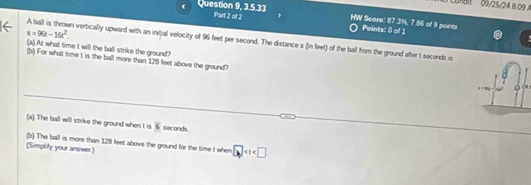 onait 09/25/24 8:09 A 
Question 9, 3.5.33 
HW Score: 87.3%, 7.86 of 9 points 
Part 2 of 2 Points: 0 of 1 
← s=96t-16t^2. 
A ball is thrown vertically upward with an initial velocity of 96 feet per second. The distance s (in feet) of the ball from the ground after t seconds is 
(a) At what time t will the ball strike the ground? 
(b) For what time t is the ball more than 128 feet above the ground? 
(a) The ball will strike the ground when t is overline 6 seconds. 
(b) The ball is more than 128 feet above the ground for the time t when □
(Simplify your answer)