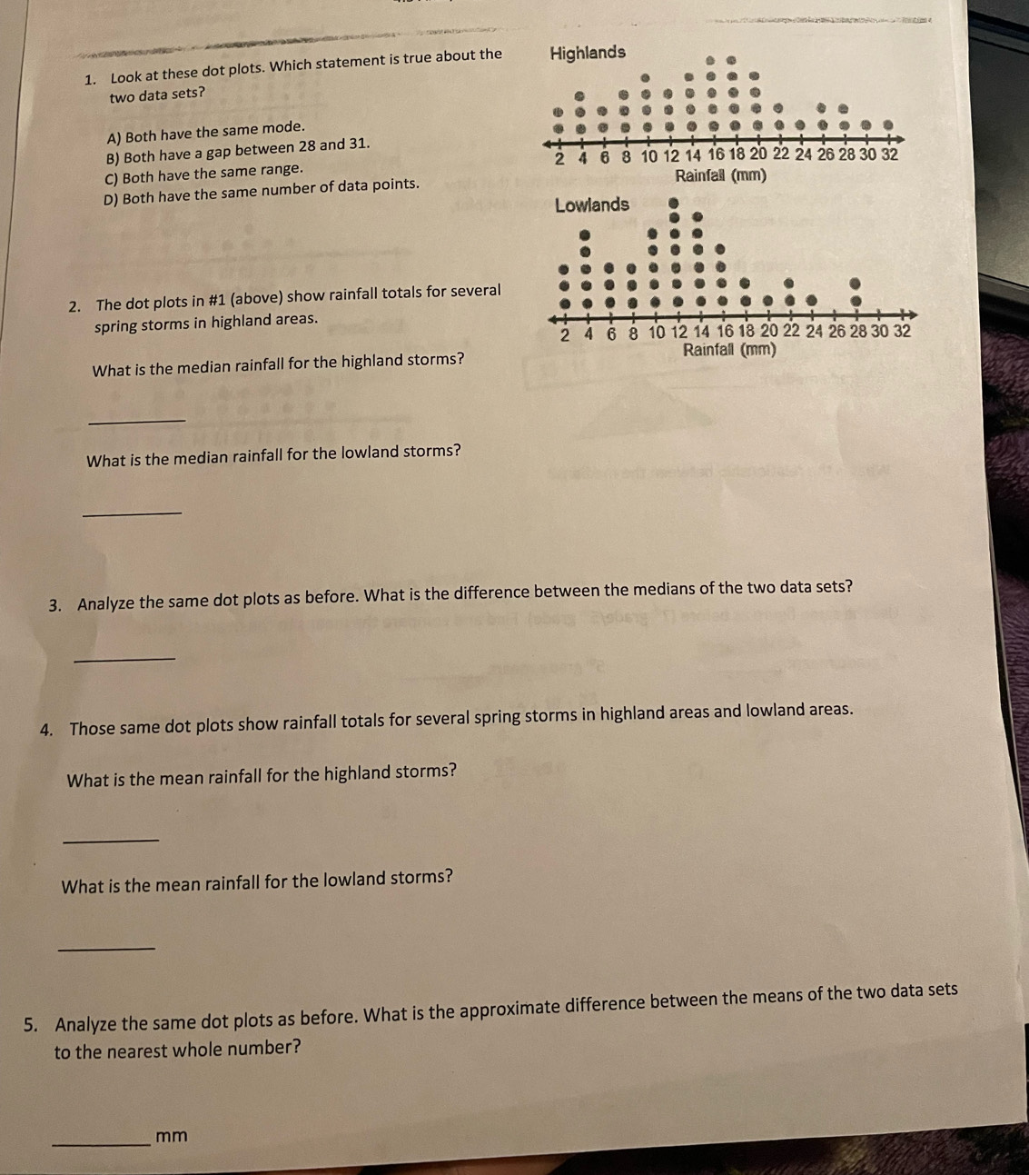 Look at these dot plots. Which statement is true about the
two data sets?
A) Both have the same mode.
B) Both have a gap between 28 and 31.
C) Both have the same range.
D) Both have the same number of data points.
2. The dot plots in #1 (above) show rainfall totals for several
spring storms in highland areas.
What is the median rainfall for the highland storms?
_
What is the median rainfall for the lowland storms?
_
3. Analyze the same dot plots as before. What is the difference between the medians of the two data sets?
_
4. Those same dot plots show rainfall totals for several spring storms in highland areas and lowland areas.
What is the mean rainfall for the highland storms?
_
What is the mean rainfall for the lowland storms?
_
5. Analyze the same dot plots as before. What is the approximate difference between the means of the two data sets
to the nearest whole number?
_mm
