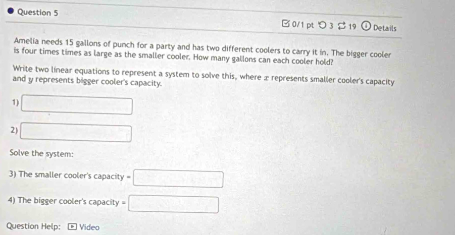 つ3 2 19 ① Details 
Amelia needs 15 gallons of punch for a party and has two different coolers to carry it in. The bigger cooler 
is four times times as large as the smaller cooler. How many gallons can each cooler hold? 
Write two línear equations to represent a system to solve this, where x represents smaller cooler's capacity 
and y represents bigger cooler's capacity. 
1) □ 
2) □ 
Solve the system: 
3) The smaller cooler's capacity =□
4) The bigger cooler's capacity =□
Question Help: Video