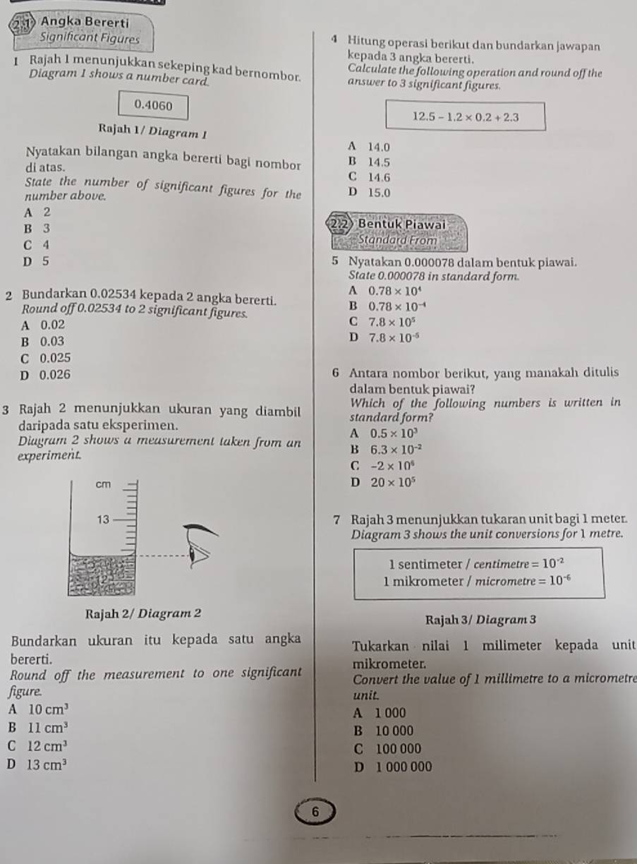 2.1Angka Bererti
Significant Figures 4 Hitung operasi berikut dan bundarkan jawapan
kepada 3 angka bererti.
Calculate the following operation and round off the
1 Rajah 1 menunjukkan sekeping kad bernombor. answer to 3 significant figures.
Diagram 1 shows a number card
0.4060
12.5-1.2* 0.2+2.3
Rajah 1/ Diagram 1 A 14.0
Nyatakan bilangan angka bererti bagi nombor B 14.5
di atas. C 14.6
State the number of significant figures for the D 15.0
number above.
A 2
B 3 2.2) Bentuk Piawai
C 4
Standard From
D 5 5 Nyatakan 0.000078 dalam bentuk piawai.
State 0.000078 in standard form
A 0.78* 10^4
2 Bundarkan 0.02534 kepada 2 angka bererti. B 0.78* 10^(-4)
Round off 0.02534 to 2 significant figures.
C
A 0.02 7.8* 10^5
B 0.03
D 7.8* 10^(-5)
C 0.025
D 0.026 6 Antara nombor berikut, yang manakah ditulis
dalam bentuk piawai?
3 Rajah 2 menunjukkan ukuran yang diambil standard form? Which of the following numbers is written in
daripada satu eksperimen.
A 0.5* 10^3
Diagram 2 shows a measurement taken from an B 6.3* 10^(-2)
experiment.
C -2* 10^6
D 20* 10^5
7 Rajah 3 menunjukkan tukaran unit bagi 1 meter.
Diagram 3 shows the unit conversions for 1 metre.
1 sentimeter / centimetre =10^(-2)
1 mikrometer / micrometre =10^(-6)
Rajah 2/ Diagram 2 Rajah 3/ Diagram 3
Bundarkan ukuran itu kepada satu angka Tukarkan nilai 1 milimeter kepada unit
bererti.
Round off the measurement to one significant mikrometer.
Convert the value of 1 millimetre to a micrometre
figure. unit.
A 10cm^3 A 1 000
B 11cm^3
B 10 000
C 12cm^3 C 100 000
D 13cm^3 D 1 000 000
6