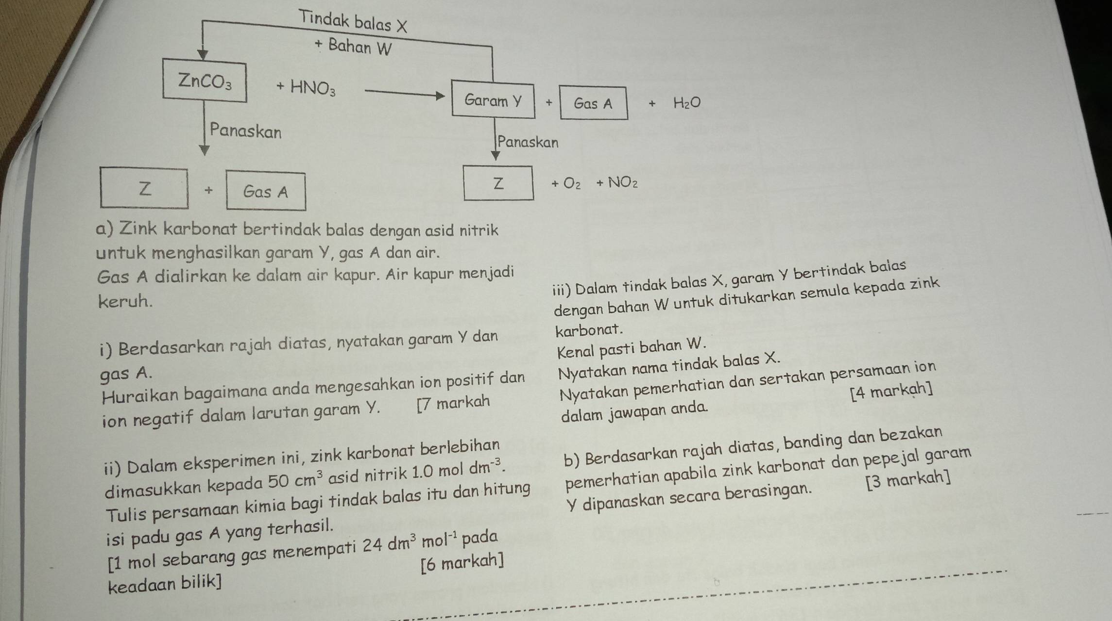 Zink karbonat bertindak balas dengan asid nitrik
untuk menghasilkan garam Y, gas A dan air.
Gas A dialirkan ke dalam air kapur. Air kapur menjadi
iii) Dalam tindak balas X, garam Y bertindak balas
keruh.
dengan bahan W untuk ditukarkan semula kepada zink
i) Berdasarkan rajah diatas, nyatakan garam Y dan karbonat.
Kenal pasti bahan W.
gas A.
Huraikan bagaimana anda mengesahkan ion positif dan Nyatakan nama tindak balas X.
Nyatakan pemerhatian dan sertakan persamaan ion
dalam jawapan anda. [4 markạh]
ion negatif dalam larutan garam Y. [7 markah
ii) Dalam eksperimen ini, zink karbonat berlebihan
dimasukkan kepada 50cm^3 asid nitrik 1.0moldm^(-3). b) Berdasarkan rajah diatas, banding dan bezakan
Tulis persamaan kimia bagi tindak balas itu dan hitung pemerhatian apabila zink karbonat dan pepejal garam
isi padu gas A yang terhasil. Y dipanaskan secara berasingan. [3 markah]
[1 mol sebarang gas menempati 24dm^3 mo |^-1 pada
keadaan bilik] [6 markah]