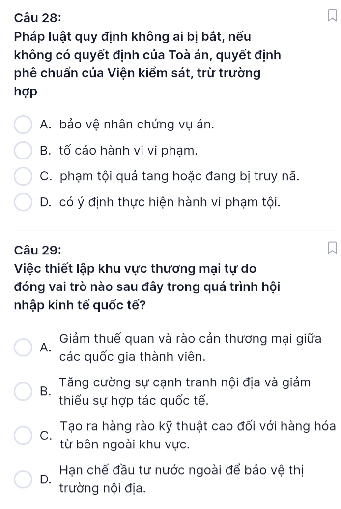 Pháp luật quy định không ai bị bắt, nếu
không có quyết định của Toà án, quyết định
phê chuẩn của Viện kiểm sát, trừ trường
hợp
A. bảo vệ nhân chứng vụ án.
B. tố cáo hành vi vi phạm.
C. phạm tội quả tang hoặc đang bị truy nã.
D. có ý định thực hiện hành vi phạm tội.
Câu 29:
Việc thiết lập khu vực thương mại tự do
đóng vai trò nào sau đây trong quá trình hội
nhập kinh tế quốc tế?
Giảm thuế quan và rào cản thương mại giữa
A.
các quốc gia thành viên.
Tăng cường sự cạnh tranh nội địa và giảm
B.
thiểu sự hợp tác quốc tế.
Tạo ra hàng rào kỹ thuật cao đối với hàng hóa
C.
từ bên ngoài khu vực.
Hạn chế đầu tư nước ngoài để bảo vệ thị
D.
trường nội địa.