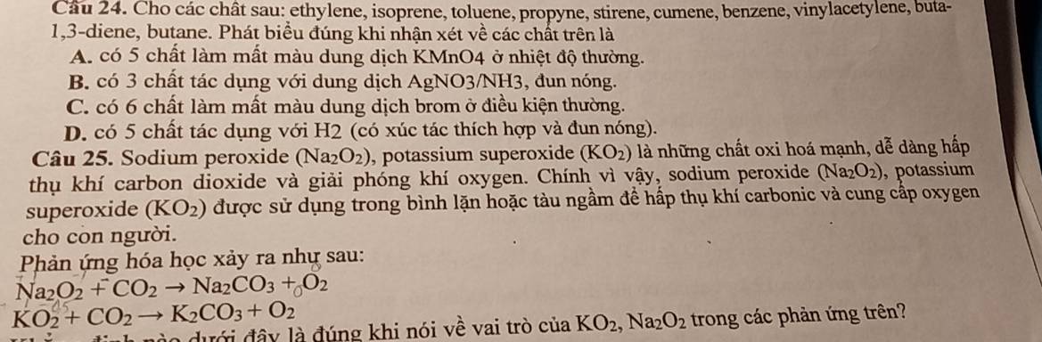 Cho các chât sau: ethylene, isoprene, toluene, propyne, stirene, cumene, benzene, vinylacetylene, buta-
1, 3 -diene, butane. Phát biểu đúng khi nhận xét về các chất trên là
A. có 5 chất làm mất màu dung dịch KMnO4 ở nhiệt độ thường.
B. có 3 chất tác dụng với dung dịch AgNO3/NH3, đun nóng.
C. có 6 chất làm mất màu dung dịch brom ở điều kiện thường.
D. có 5 chất tác dụng với H2 (có xúc tác thích hợp và đun nóng).
Câu 25. Sodium peroxide (Na_2O_2) , potassium superoxide (KO_2) là những chất oxi hoá mạnh, dễ dàng hấp
thụ khí carbon dioxide và giải phóng khí oxygen. Chính vì vậy, sodium peroxide (Na_2O_2) , potassium
superoxide (KO_2) được sử dụng trong bình lặn hoặc tàu ngầm để hấp thụ khí carbonic và cung cấp oxygen
cho còn người.
Phản ứng hóa học xảy ra nhự sau:
Na_2O_2+CO_2to Na_2CO_3+O_2
KO_2+CO_2to K_2CO_3+O_2
dưới đây là đúng khi nói về vai trò ciaKO_2, Na_2O_2 trong các phản ứng trên?