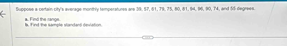 Suppose a certain city's average monthly temperatures are 39, 57, 61, 79, 75, 80, 81, 94, 96, 90, 74, and 55 degrees. 
a. Find the range. 
b. Find the sample standard deviation.