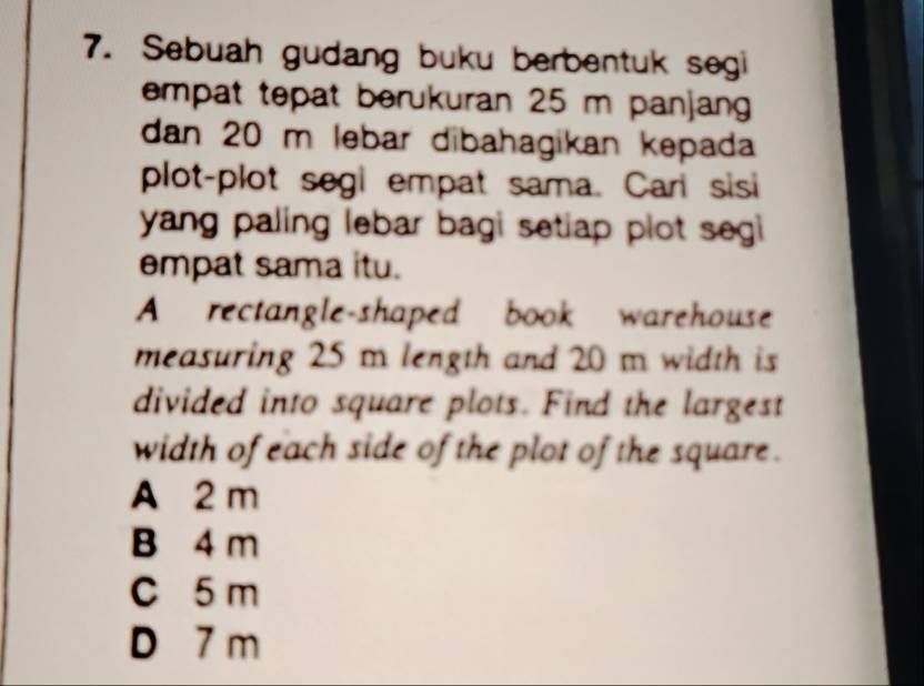 Sebuah gudang buku berbentuk segi
empat tepat berukuran 25 m panjang
dan 20 m lebar dibahagikan kepada
plot-plot segi empat sama. Cari sisi
yang paling lebar bagi setiap plot segi 
empat sama itu.
A rectangle-shaped book warehouse
measuring 25 m length and 20 m width is
divided into square plots. Find the largest
width of each side of the plot of the square .
A 2 m
B 4 m
C 5 m
D 7 m