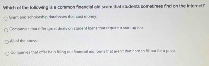 Which of the following is a common financial aid scam that students sometimes find on the Internet?
Grant and scholarship databases that cost money.
Companies that offer great deals on student loans that require a start up fee.
All of the above
Companies that offer help filling out financial aid forms that aren't that hard to fill out for a price.