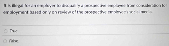 It is illegal for an employer to disqualify a prospective employee from consideration for
employment based only on review of the prospective employee's social media.
True
False