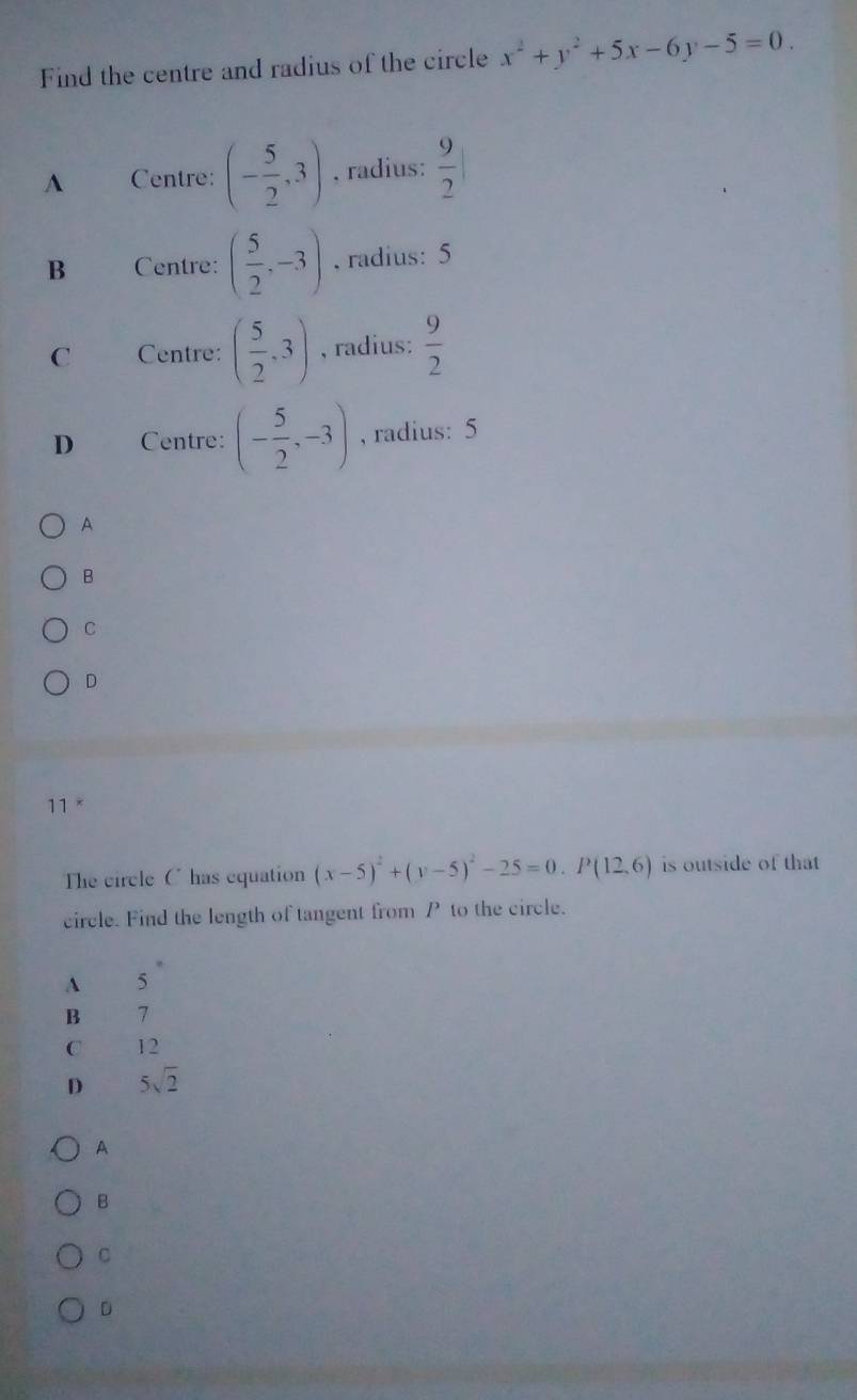 Find the centre and radius of the circle x^2+y^2+5x-6y-5=0.
A Centre: (- 5/2 ,3) , radius:  9/2 
B Centre: ( 5/2 ,-3). radius: 5
C Centre: ( 5/2 ,3) , radius:  9/2 
D Centre: (- 5/2 ,-3) , radius: 5
A
B
C
D
11 *
The circle C has equation (x-5)^2+(y-5)^2-25=0. P(12,6) is outside of that
circle. Find the length of tangent from P to the circle.
A 5
B 7
C 12
D 5sqrt(2)
A
B
C
D