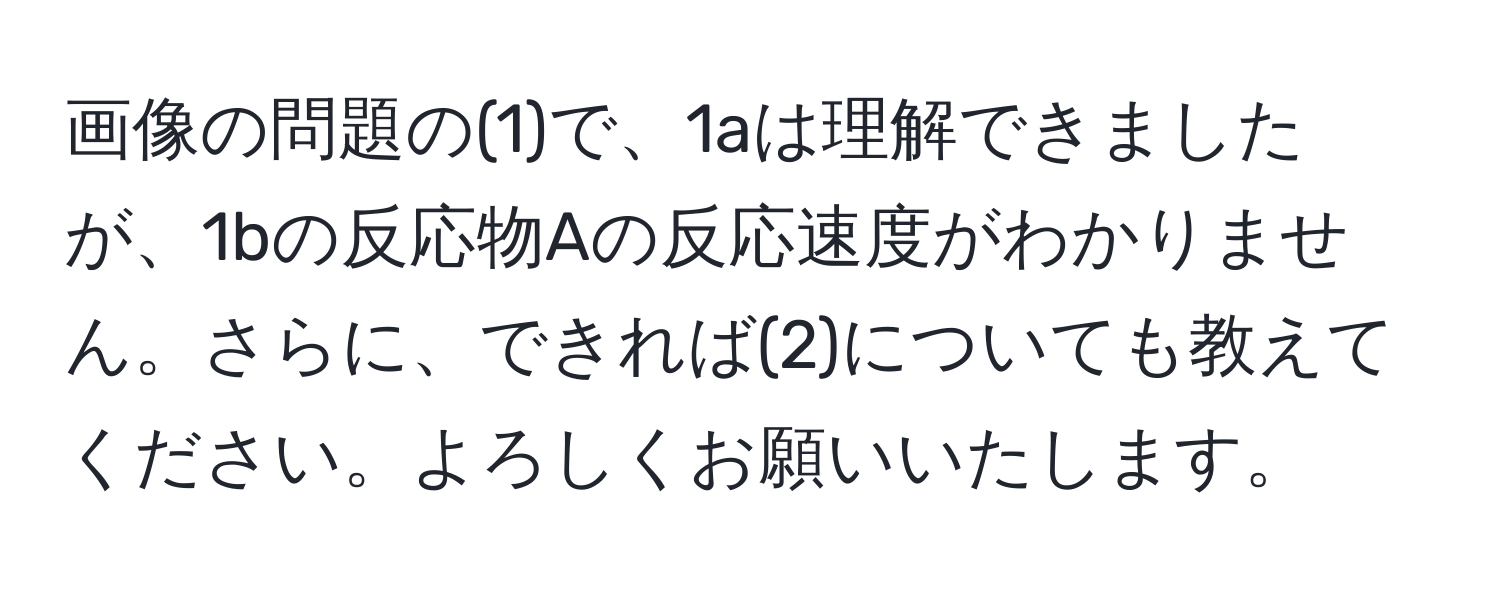 画像の問題の(1)で、1aは理解できましたが、1bの反応物Aの反応速度がわかりません。さらに、できれば(2)についても教えてください。よろしくお願いいたします。