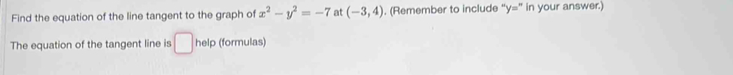 Find the equation of the line tangent to the graph of x^2-y^2=-7 at (-3,4). (Remember to include y= " in your answer.) 
The equation of the tangent line is □ help (formulas)