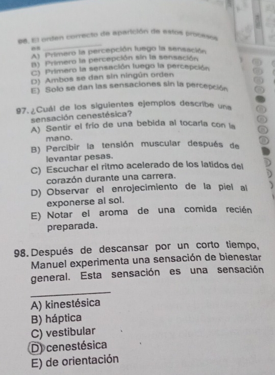 El onden correcto de aparición de estos proceson
A) Primero la percepción luego la sensación
B) Primero la percepción sín la sensación
C) Primero la sensación luego la percepción
D) Ambos se dan sin ningún orden
E) Solo se dan las sensaciones sin la percepción
97. ¿Cuál de los siguientes ejemplos describe una a
sensación cenestésica?
A) Sentir el frío de una bebida al tocarla con la
mano.
B) Percibir la tensión muscular después de
levantar pesas.
C) Escuchar el ritmo acelerado de los latidos del
corazón durante una carrera.
D) Observar el enrojecimiento de la piel al
exponerse al sol.
E) Notar el aroma de una comida recién
preparada.
98. Después de descansar por un corto tiempo,
Manuel experimenta una sensación de bienestar
general. Esta sensación es una sensación
_
A) kinestésica
B) háptica
C) vestibular
D) cenestésica
E) de orientación