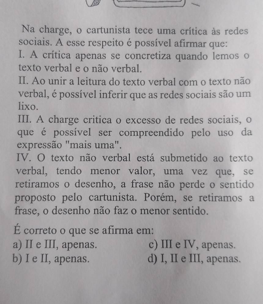 Na charge, o cartunista tece uma crítica às redes
sociais. A esse respeito é possível afirmar que:
I. A crítica apenas se concretiza quando lemos o
texto verbal e o não verbal.
II. Ao unir a leitura do texto verbal com o texto não
verbal, é possível inferir que as redes sociais são um
lixo.
III. A charge critica o excesso de redes sociais, o
que é possível ser compreendido pelo uso da
expressão "mais uma".
IV. O texto não verbal está submetido ao texto
verbal, tendo menor valor, uma vez que, se
retiramos o desenho, a frase não perde o sentido
proposto pelo cartunista. Porém, se retiramos a
frase, o desenho não faz o menor sentido.
É correto o que se afirma em:
a) II e III, apenas. c) III e IV, apenas.
b) I e II, apenas. d) I, II e III, apenas.