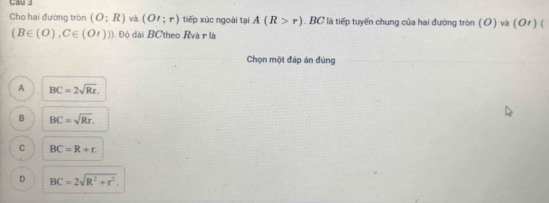 Cau 3
Cho hai đường tròn (O;R) và (OI;r) tiếp xúc ngoài tại A(R>r). BC là tiếp tuyến chung của hai đường tròn ( O) và (O' ) (
(B∈ (O),C∈ (O'))) Đ Độ dài BCtheo Rvà r là
Chọn một đáp án đúng
A BC=2sqrt(Rr).
B BC=sqrt(Rr).
C BC=R+r.
D BC=2sqrt(R^2+r^2).