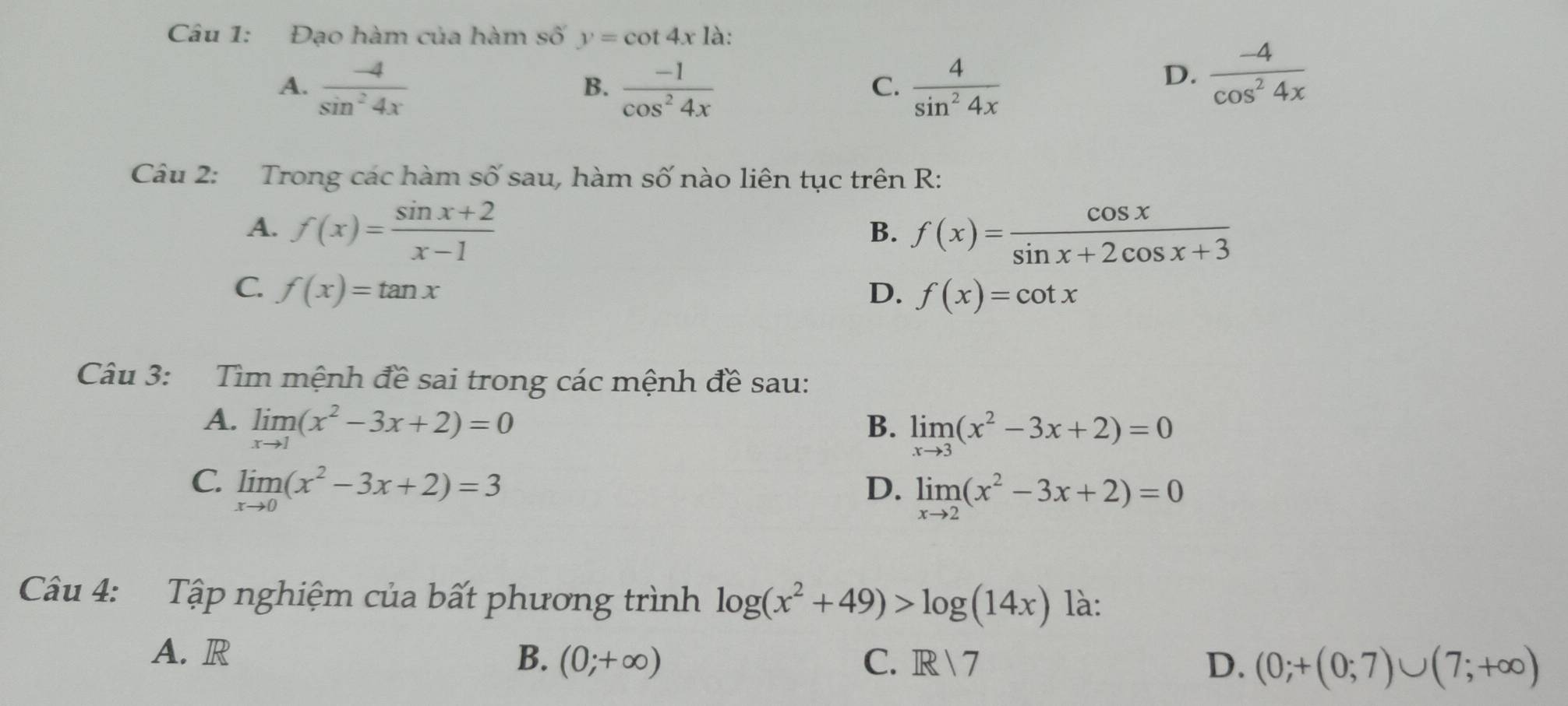 Đạo hàm của hàm số y=cot 4x là:
A.  (-4)/sin^24x   (-1)/cos^24x   4/sin^24x 
B.
C.
D.  (-4)/cos^24x 
Câu 2: Trong các hàm số sau, hàm số nào liên tục trên R:
A. f(x)= (sin x+2)/x-1  f(x)= cos x/sin x+2cos x+3 
B.
C. f(x)=tan x D. f(x)=cot x
Câu 3: Tìm mệnh đề sai trong các mệnh đề sau:
A. limlimits _xto 1(x^2-3x+2)=0 B. limlimits _xto 3(x^2-3x+2)=0
C. limlimits _xto 0(x^2-3x+2)=3 D. limlimits _xto 2(x^2-3x+2)=0
Câu 4: Tập nghiệm của bất phương trình log (x^2+49)>log (14x) là:
A. R B. (0;+∈fty ) C. R7 D. (0;+(0;7)∪ (7;+∈fty )