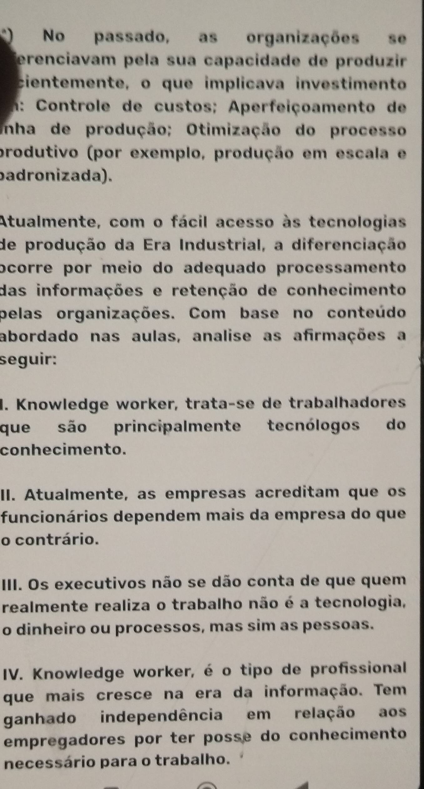 No passado, as organizações se 
erenciavam pela sua capacidade de produzir 
cientemente, o que implicava investimento 
m: Controle de custos; Aperfeiçoamento de 
inha de produção; Otimização do processo 
produtivo (por exemplo, produção em escala e 
badronizada). 
Atualmente, com o fácil acesso às tecnologias 
de produção da Era Industrial, a diferenciação 
ocorre por meio do adequado processamento 
das informações e retenção de conhecimento 
pelas organizações. Com base no conteúdo 
abordado nas aulas, analise as afirmações a 
seguir: 
1. Knowledge worker, trata-se de trabalhadores 
que são principalmente tecnólogos do 
conhecimento. 
II. Atualmente, as empresas acreditam que os 
funcionários dependem mais da empresa do que 
o contrário. 
III. Os executivos não se dão conta de que quem 
realmente realiza o trabalho não é a tecnologia, 
o dinheiro ou processos, mas sim as pessoas. 
IV. Knowledge worker, é o tipo de profissional 
que mais cresce na era da informação. Tem 
ganhado independência em relação aos 
empregadores por ter posse do conhecimento 
necessário para o trabalho.