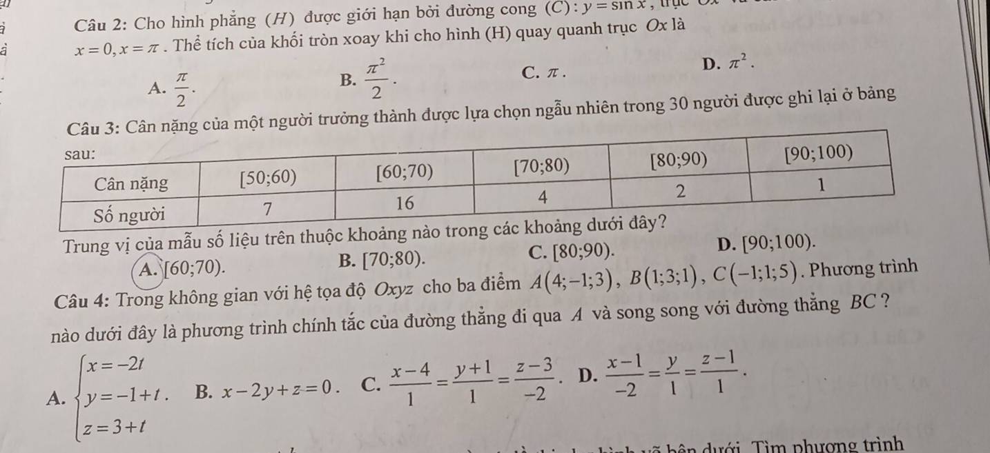 a , tục
Câu 2: Cho hình phẳng (H) được giới hạn bởi đường cong (C): y=sin x
x=0,x=π. Thể tích của khối tròn xoay khi cho hình (H) quay quanh trục Ox là
A.  π /2 .
B.  π^2/2 .
C. π .
D. π^2.
Câu 3: Cân nặng của một người trưởng thành được lựa chọn ngẫu nhiên trong 30 người được ghi lại ở bảng
Trung vị của mẫu số liệu trên thuộc khoả
D. [90;100).
A. [60;70).
B. [70;80).
C. [80;90).
Câu 4: Trong không gian với hệ tọa độ Oxyz cho ba điểm A(4;-1;3),B(1;3;1),C(-1;1;5). Phương trình
nào dưới đây là phương trình chính tắc của đường thẳng đi qua A và song song với đường thắng BC ?
A. beginarrayl x=-2t y=-1+t. z=3+tendarray. B. x-2y+z=0. C.  (x-4)/1 = (y+1)/1 = (z-3)/-2 . D.  (x-1)/-2 = y/1 = (z-1)/1 .
ên  dưới. Tìm phượng trình