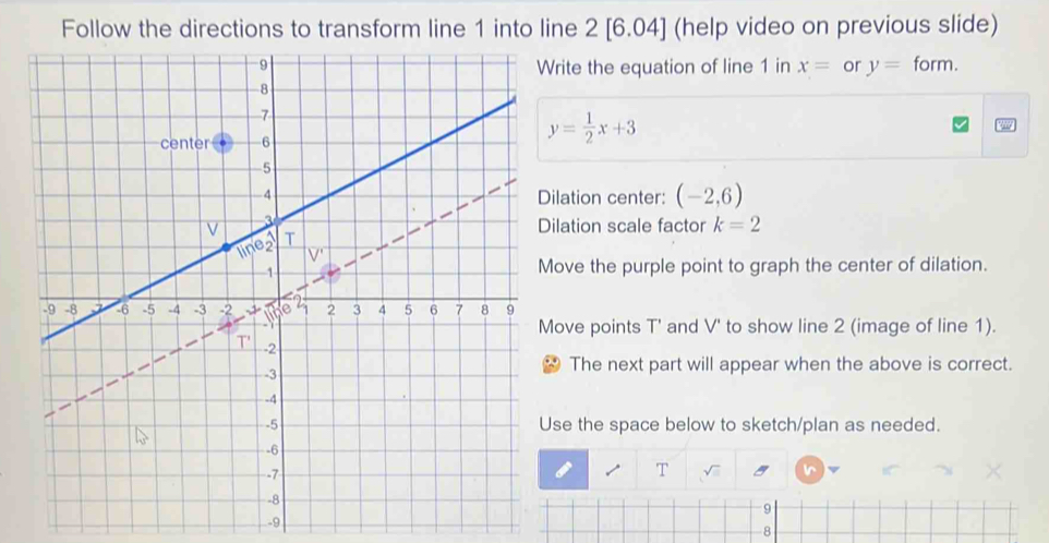 Follow the directions to transform line 1 into line 2 [6.04] (help video on previous slide)
form.
rite the equation of line 1 in x= or y=
y= 1/2 x+3
ilation center: (-2,6)
ilation scale factor k=2
ove the purple point to graph the center of dilation.
ove points T ' and V ' to show line 2 (image of line 1).
The next part will appear when the above is correct.
se the space below to sketch/plan as needed.
T sqrt()
9
-9
-8