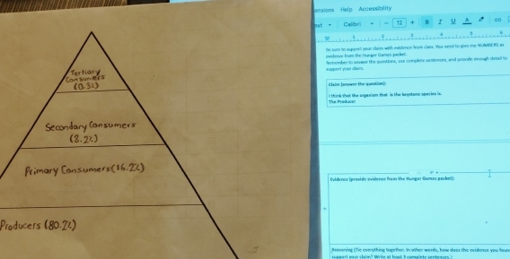 ension Help Accessibility 
mat τ Calibri 12 + B I u 4 60 
j 4 σ 
he sure to suppert your claim with inddence from class. Yuu seell to give me NUMN RS in 
evidesure from the Hunger Games packet. 
spport your dams. Remember to snrwer the questions, are complete sestences, and provide eugh detall lo 
Claim Ianower the queation): 
The Praducor I think that the organism that is the bystone species is. 
Evidencs (previde evidence from the Hunger Gane packel 
+ 
Ressoning (Tie everything logether. In other wonts, how does the evidence you loun