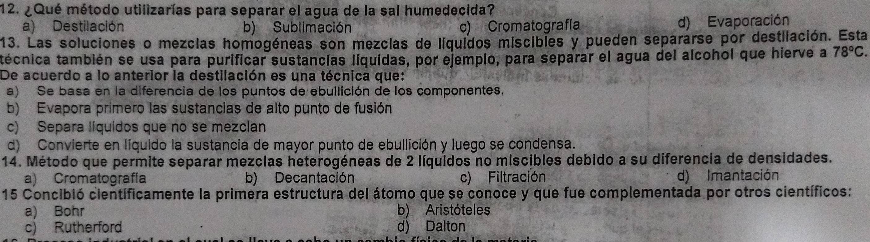 ¿Qué método utilizarías para separar el agua de la sal humedecida?
a) Destilación b) Sublimación c) Cromatografía
d) Evaporación
13. Las soluciones o mezclas homogéneas son mezclas de líquidos miscibles y pueden separarse por destilación. Esta
técnica también se usa para purificar sustancías líquidas, por ejemplo, para separar el agua del alcohol que hierve a 78°C. 
De acuerdo a lo anterior la destilación es una técnica que:
a) Se basa en la diferencia de los puntos de ebullición de los componentes,
b) Evapora primero las sustancias de alto punto de fusión
c) Separa líquidos que no se mezclan
d) Convierte en líquido la sustancia de mayor punto de ebullición y luego se condensa.
14. Método que permite separar mezclas heterogéneas de 2 líquidos no miscibles debido a su diferencia de densidades.
a) Cromatografía b) Decantación c) Filtración d) Imantación
15 Concibió científicamente la primera estructura del átomo que se conoce y que fue complementada por otros científicos:
a) Bohr b) Aristóteles
c) Rutherford d) Dalton