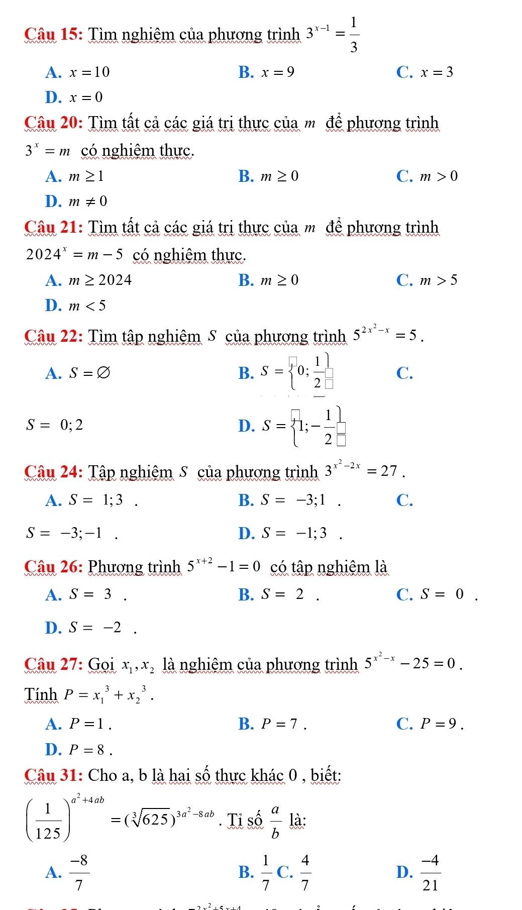 Tìm nghiêm của phương trình 3^(x-1)= 1/3 
A. x=10 B. x=9 C. x=3
D. x=0
Câu 20: Tìm tất cả các giá trị thực của m để phương trình
3^x=m có nghiêm thực.
A. m≥ 1 B. m≥ 0 C. m>0
D. m!= 0
Câu 21: Tìm tất cả các giá trị thực của m để phương trình
2024^x=m-5 có nghiệm thực.
A. m≥ 2024 B. m≥ 0 C. m>5
D. m<5</tex>
Câu 22: Tìm tập nghiêm S của phương trình 5^(2x^2)-x=5.
A. S=varnothing B. S= 0; 1/2  C.
S=0;2
D. S= 1;- 1/2 
Câu 24: Tập nghiệm S của phương trình 3^(x^2)-2x=27.
A. S=1;3 .
B. S=-3;1. C.
S=-3;-1.
D. S=-1;3.
* Câu 26: Phương trình 5^(x+2)-1=0 có tập nghiệm là
A. S=3. B. S=2. C. S=0.
D. S=-2.
Câu 27: Gọi x_1,x_2 là nghiêm của phương trình 5^(x^2)-x-25=0.
Tính P=x_1^(3+x_2^3.
A. P=1. B. P=7. C. P=9.
D. P=8.
Câu 31: Cho a, b là hai số thực khác 0 , biết:
(frac 1)125)^a^2+4ab=(sqrt[3](625))^3a^2-8ab. Tỉ số  a/b  là:
A.  (-8)/7   1/7  C.  4/7  D.  (-4)/21 
B.