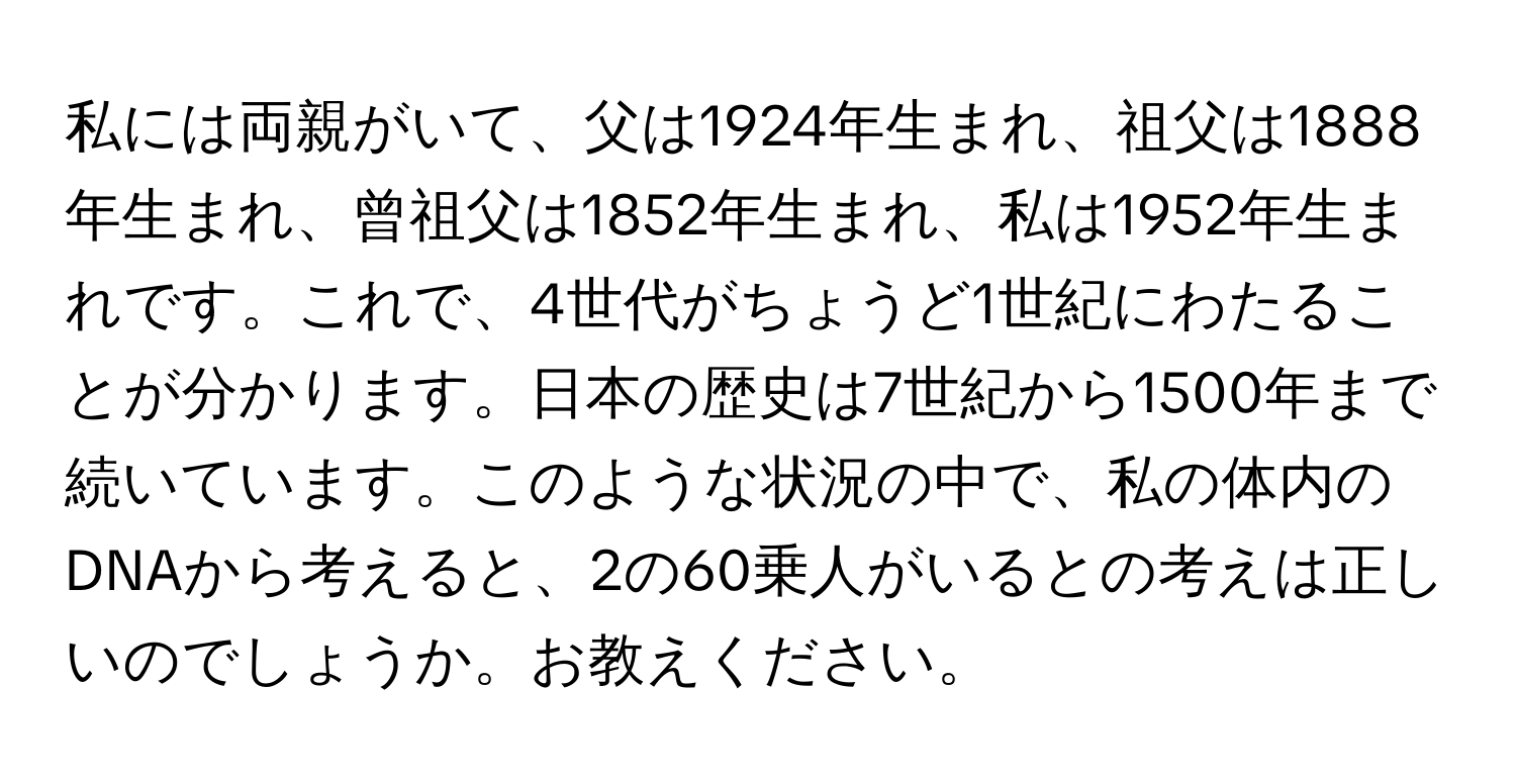 私には両親がいて、父は1924年生まれ、祖父は1888年生まれ、曾祖父は1852年生まれ、私は1952年生まれです。これで、4世代がちょうど1世紀にわたることが分かります。日本の歴史は7世紀から1500年まで続いています。このような状況の中で、私の体内のDNAから考えると、2の60乗人がいるとの考えは正しいのでしょうか。お教えください。