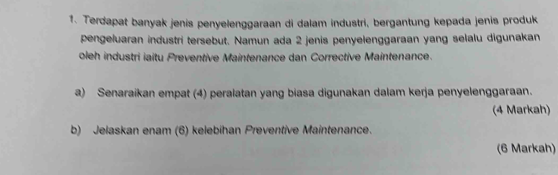 Terdapat banyak jenis penyelenggaraan di dalam industri, bergantung kepada jenis produk 
pengeluaran industri tersebut. Namun ada 2 jenis penyelenggaraan yang selalu digunakan 
oleh industri iaitu Preventive Maintenance dan Corrective Maintenance. 
a) Senaraikan empat (4) peralatan yang biasa digunakan dalam kerja penyelenggaraan. 
(4 Markah) 
b) Jelaskan enam (6) kelebihan Preventive Maintenance. 
(6 Markah)