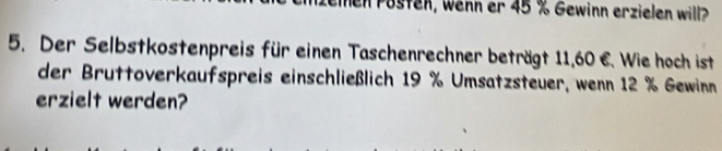 hen Püsten, wenn er 45 % Gewinn erzielen will? 
5. Der Selbstkostenpreis für einen Taschenrechner beträgt 11,60 €. Wie hoch ist 
der Bruttoverkaufspreis einschließlich 19 % Umsatzsteuer, wenn 12 % Gewinn 
erzielt werden?