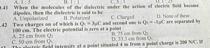 A. 1:5 B. 1:1 C. 5:1 D. 1:25
0.41 When the molecules of the dielectric under the action of electric field become
dipoles, then the dielectric is said to be
A. Unpolarized B. Polarized C. Charged D. None of these
.42 Two charges on of which is Q_1=3mu C and second one is Q_2=-1mu C are separated by
100 cm. The electric potential is zero at a point
A. 25 cm from Q_2 B. 75 cm from Q_2
C. 50 cm from Q D. 33.3 cm from Q
electric field intensity at a point situated 4 m from a point charge is 200 N/C. If