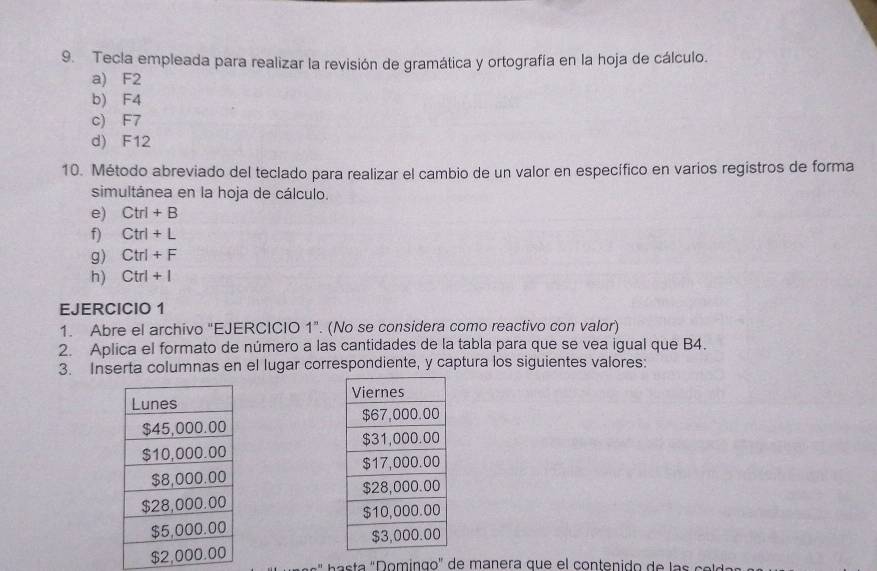 Tecla empleada para realizar la revisión de gramática y ortografía en la hoja de cálculo. 
a) F2
b) F4
c) F7
d) F12
10. Método abreviado del teclado para realizar el cambio de un valor en específico en varios registros de forma 
simultánea en la hoja de cálculo. 
e) Ctrl+B
f) Ctrl+L
g) Ctrl+F
h) Ctrl+I
EJERCICIO 1 
1. Abre el archivo "EJERCICIO 1". (No se considera como reactivo con valor) 
2. Aplica el formato de número a las cantidades de la tabla para que se vea igual que B4. 
3. Inserta columnas en el lugar correspondiente, y captura los siguientes valores: