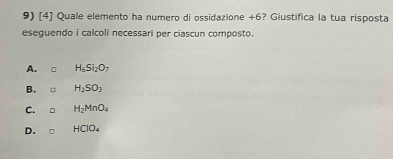 [4] Quale elemento ha numero di ossidazione +6? Giustifica la tua risposta
eseguendo i calcoli necessari per ciascun composto.
A. H_6Si_2O_7
B. H_2SO_3
C. H_2MnO_4
D. HCIO_4